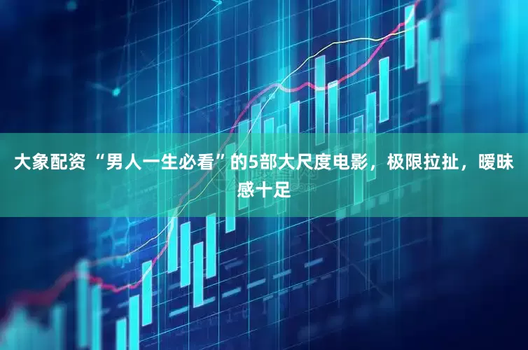 大象配资 “男人一生必看”的5部大尺度电影，极限拉扯，暧昧感十足