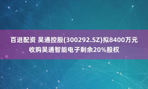 百进配资 吴通控股(300292.SZ)拟8400万元收购吴通智能电子剩余20%股权