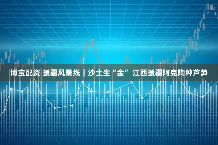 博宝配资 援疆风景线｜沙土生“金” 江西援疆阿克陶种芦笋
