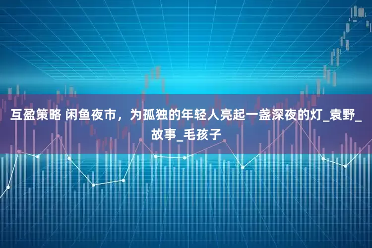 互盈策略 闲鱼夜市，为孤独的年轻人亮起一盏深夜的灯_袁野_故事_毛孩子
