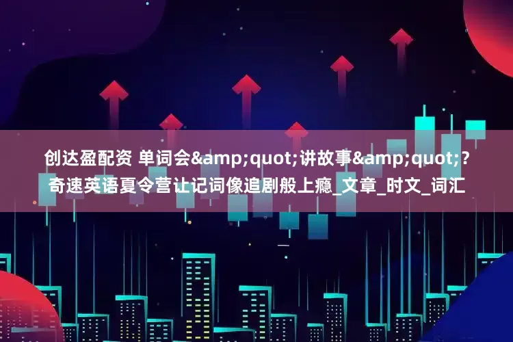 创达盈配资 单词会"讲故事"？奇速英语夏令营让记词像追剧般上瘾_文章_时文_词汇