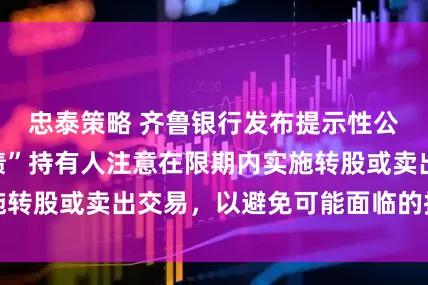 忠泰策略 齐鲁银行发布提示性公告：“齐鲁转债”持有人注意在限期内实施转股或卖出交易，以避免可能面临的投资损失