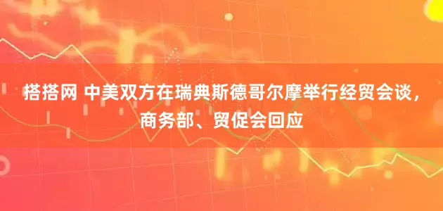 搭搭网 中美双方在瑞典斯德哥尔摩举行经贸会谈，商务部、贸促会回应