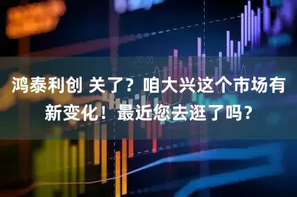 鸿泰利创 关了？咱大兴这个市场有新变化！最近您去逛了吗？