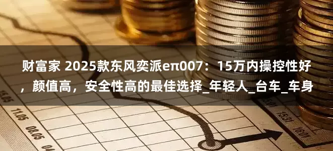 财富家 2025款东风奕派eπ007：15万内操控性好，颜值高，安全性高的最佳选择_年轻人_台车_车身