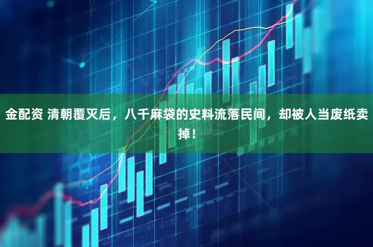 金配资 清朝覆灭后，八千麻袋的史料流落民间，却被人当废纸卖掉！