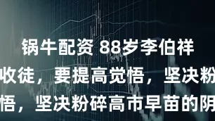 锅牛配资 88岁李伯祥：许健老师收徒，要提高觉悟，坚决粉碎高市早苗的阴谋